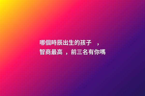 哪個時辰出生的孩子，智商最高，前三名有你嗎